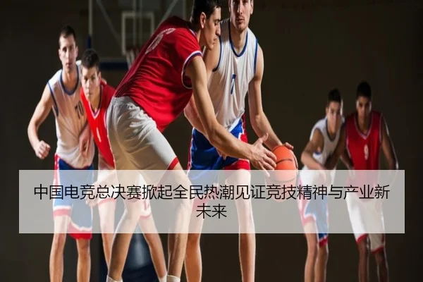 中国电竞总决赛掀起全民热潮见证竞技精神与产业新未来