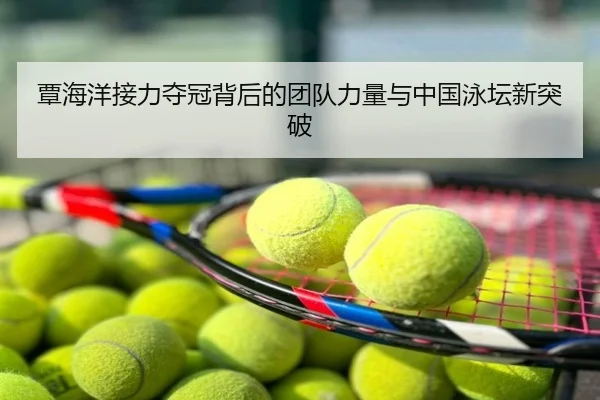 覃海洋接力夺冠背后的团队力量与中国泳坛新突破