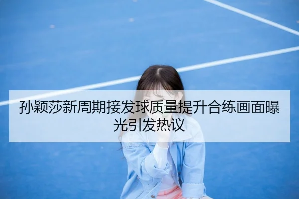 孙颖莎新周期接发球质量提升合练画面曝光引发热议