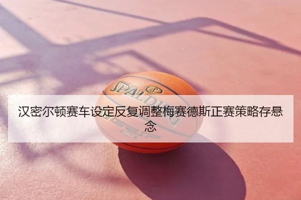 汉密尔顿赛车设定反复调整梅赛德斯正赛策略存悬念