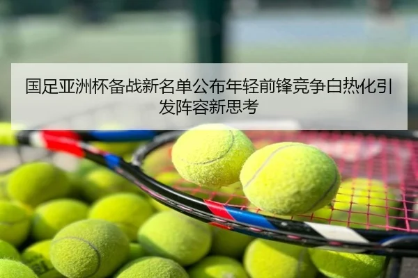 国足亚洲杯备战新名单公布年轻前锋竞争白热化引发阵容新思考