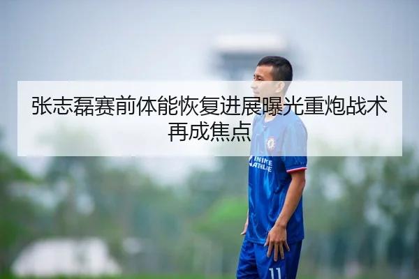 张志磊赛前体能恢复进展曝光重炮战术再成焦点