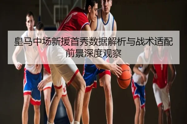 皇马中场新援首秀数据解析与战术适配前景深度观察