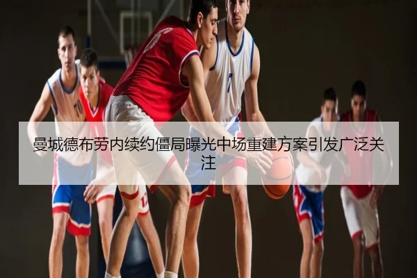 曼城德布劳内续约僵局曝光中场重建方案引发广泛关注