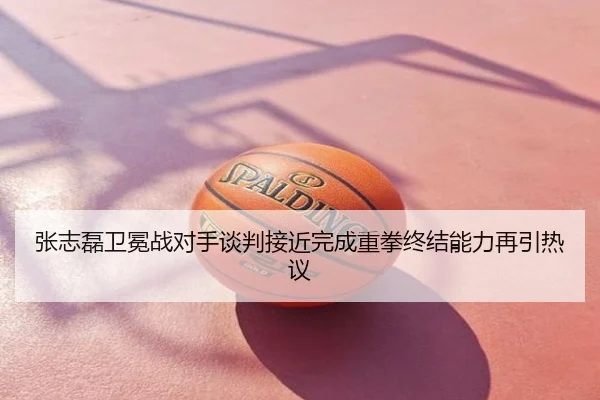 张志磊卫冕战对手谈判接近完成重拳终结能力再引热议