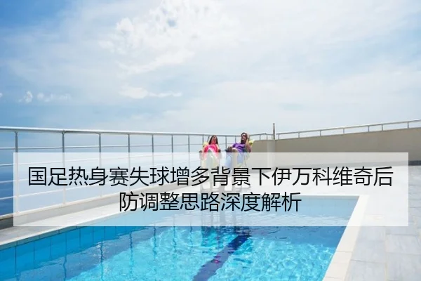 国足热身赛失球增多背景下伊万科维奇后防调整思路深度解析